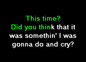 This time?
Did you think that it

was somethin' l was
gonna do and cry?