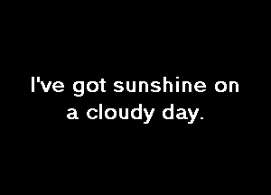 I've got sunshine on

a cloudy day.