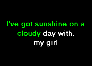 I've got sunshine on a

cloudy day with,
my girl