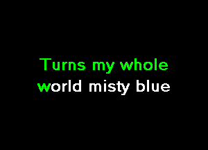 Turns my whole

world misty blue