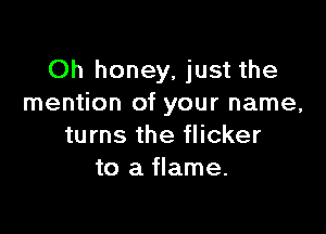 Oh honey, just the
mention of your name,

turns the flicker
to a flame.