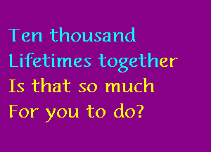 Ten thousand
Lifetimes together

Is that so much
For you to do?