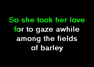 So she took her love
for to gaze awhile

among the fields
of barley
