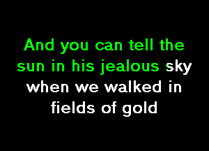 And you can tell the
sun in his jealous sky

when we walked in
fields of gold
