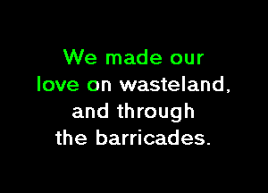 We made our
love on wasteland,

and through
the barricades.