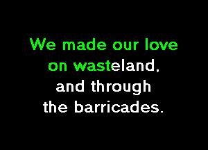 We made our love
on wasteland,

and through
the barricades.