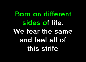 Born on different
sides of life.

We fear the same
and feel all of
this strife