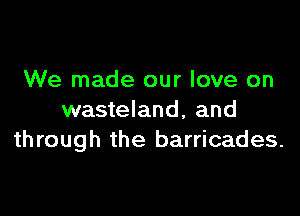 We made our love on

wasteland, and
through the barricades.