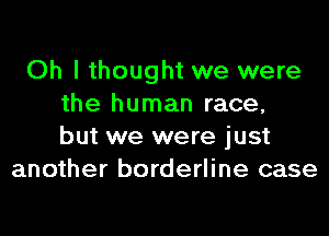 Oh I thought we were
the human race,
but we were just
another borderline case