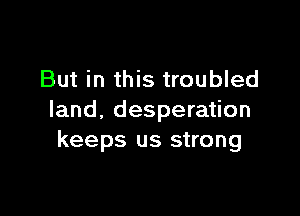 But in this troubled

land, desperation
keeps us strong