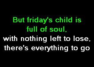 But friday's child is
full of soul,

with nothing left to lose,
there's everything to go