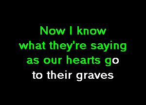 Now I know
what they're saying

as our hearts go
to their graves