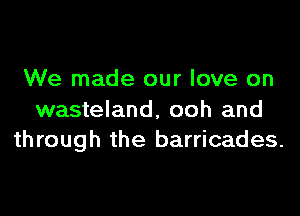 We made our love on

wasteland, ooh and
through the barricades.