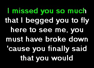 I missed you so much
that I begged you to fly
here to see me, you
must have broke down
'cause you finally said
that you would