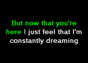 But now that you're

here I just feel that I'm
constantly d reaming