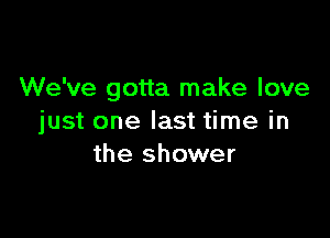 We've gotta make love

just one last time in
the shower
