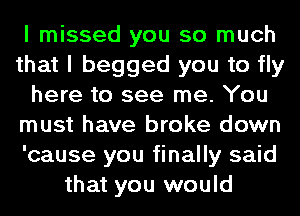 I missed you so much
that I begged you to fly
here to see me. You
must have broke down
'cause you finally said
that you would