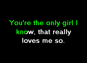 You're the only girl I

know. that really
loves me so.