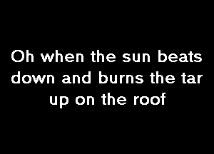 Oh when the sun beats

down and burns the tar
up on the roof