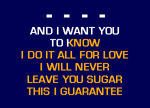 AND I WANT YOU
TO KNOW
I DO IT ALL FOR LOVE
I WILL NEVER
LEAVE YOU SUGAR
THIS I GUARANTEE