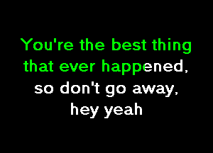 You're the best thing
that ever happened,

so don't go away,
hey yeah