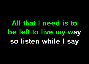 All that I need is to

be left to live my way
so listen while I say