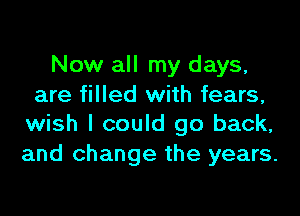 Now all my days,
are filled with fears,
wish I could go back,
and change the years.