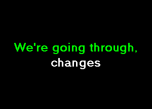 We're going through,

changes