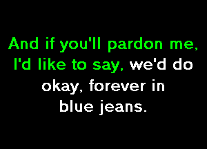 And if you'll pardon me,
I'd like to say, we'd do

okay, forever in
blue jeans.