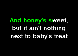 And honey's sweet,

but it ain't nothing
next to baby's treat