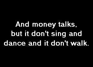 And money talks,

but it don't sing and
dance and it don't walk.