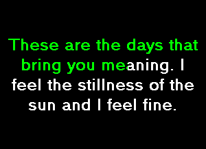 These are the days that
bring you meaning. I
feel the stillness of the
sun and I feel fine.