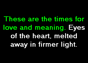 These are the times for
love and meaning. Eyes
of the heart, melted
away in firmer light.