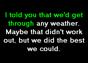 I told you that we'd get
through any weather.
Maybe that didn't work
out, but we did the best
we could.