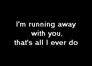 I'm running away

with you,
that's all I ever do