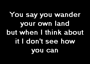 You say you wander
your own land

but when I think about
it I don't see how
you can