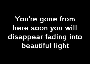 You're gone from
here soon you will

disappear fading into
beautiful light