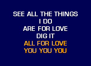 SEE ALL THE THINGS
I DO
ARE FOR LOVE
DIG IT
ALL FOR LOVE
YOU YOU YOU