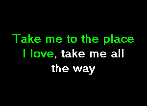 Take me to the place

I love, take me all
the way