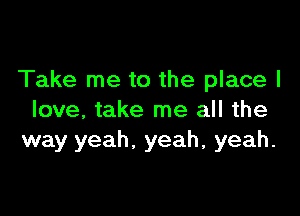 Take me to the place I

love, take me all the
way yeah, yeah, yeah.