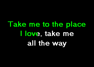 Take me to the place

I love. take me
all the way