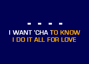 I WANT 'CHA TO KNOW
I DO IT ALL FOR LOVE