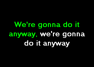 We're gonna do it

anyway, we're gonna
do it anyway