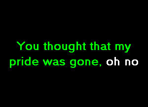 You thought that my

pride was gone, oh no