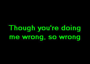 Though you're doing

me wrong, so wrong