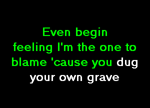 Even begin
feeling I'm the one to

blame 'cause you dug
your own grave