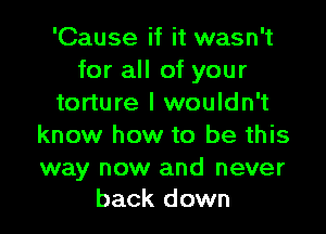 'Cause if it wasn't
for all of your
torture I wouldn't

know how to be this

way now and never
back down