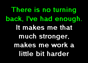 There is no turning
back, I've had enough.
It makes me that
much stronger,
makes me work a
little bit harder