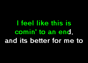 I feel like this is

comin' to an end,
and its better for me to