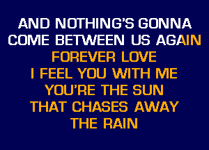 AND NOTHING'S GONNA
COME BETWEEN US AGAIN
FOREVER LOVE
I FEEL YOU WITH ME
YOU'RE THE SUN
THAT CHASES AWAY
THE RAIN